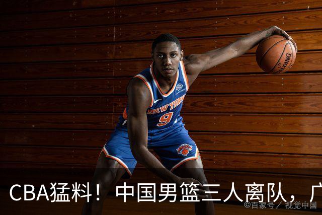 CBA猛料！中国男篮三人离队，广东报价2米18大中锋，广厦签下8+7蓝领大外援